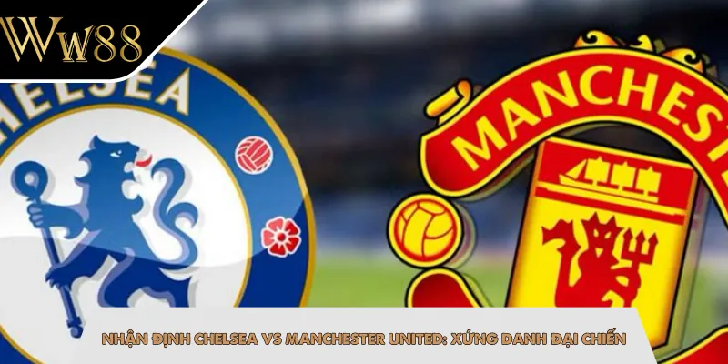 Nhận Định Chelsea Vs Manchester United: Xứng Danh Đại Chiến