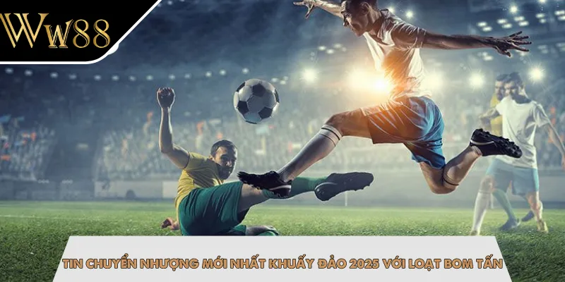 Tin Chuyển Nhượng Mới Nhất Khuấy Đảo 2025 Với Loạt Bom Tấn