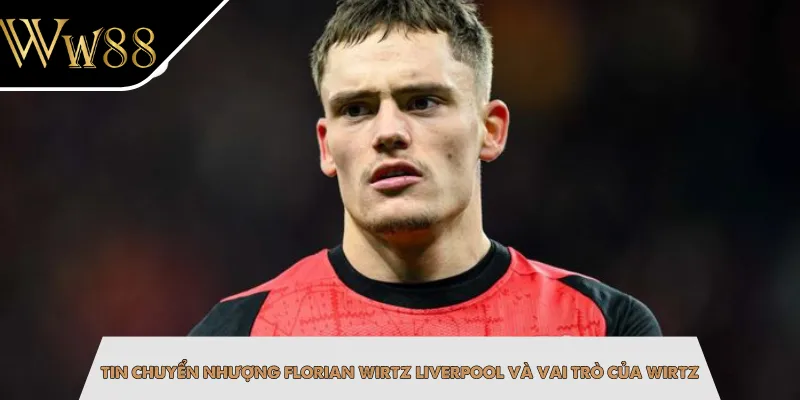 Tin chuyển nhượng Florian Wirtz Liverpool và vai trò của Wirtz